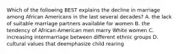 Which of the following BEST explains the decline in marriage among African Americans in the last several decades? A. the lack of suitable marriage partners available for women B. the tendency of African-American men marry White women C. increasing intermarriage between different ethnic groups D. cultural values that deemphasize child rearing