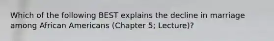 Which of the following BEST explains the decline in marriage among African Americans (Chapter 5; Lecture)?