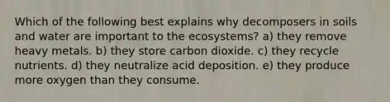 Which of the following best explains why decomposers in soils and water are important to the ecosystems? a) they remove heavy metals. b) they store carbon dioxide. c) they recycle nutrients. d) they neutralize acid deposition. e) they produce more oxygen than they consume.