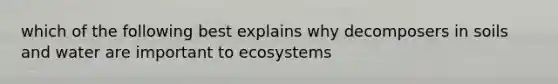 which of the following best explains why decomposers in soils and water are important to ecosystems