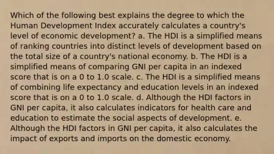 Which of the following best explains the degree to which the Human Development Index accurately calculates a country's level of economic development? a. The HDI is a simplified means of ranking countries into distinct levels of development based on the total size of a country's national economy. b. The HDI is a simplified means of comparing GNI per capita in an indexed score that is on a 0 to 1.0 scale. c. The HDI is a simplified means of combining life expectancy and education levels in an indexed score that is on a 0 to 1.0 scale. d. Although the HDI factors in GNI per capita, it also calculates indicators for health care and education to estimate the social aspects of development. e. Although the HDI factors in GNI per capita, it also calculates the impact of exports and imports on the domestic economy.