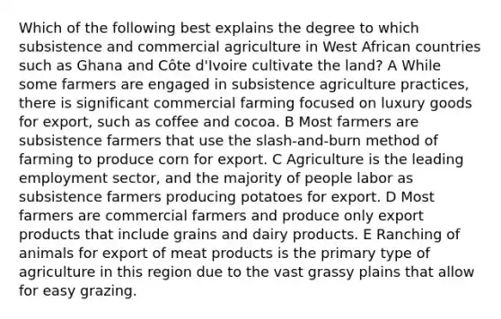 Which of the following best explains the degree to which subsistence and commercial agriculture in West African countries such as Ghana and Côte d'Ivoire cultivate the land? A While some farmers are engaged in subsistence agriculture practices, there is significant commercial farming focused on luxury goods for export, such as coffee and cocoa. B Most farmers are subsistence farmers that use the slash-and-burn method of farming to produce corn for export. C Agriculture is the leading employment sector, and the majority of people labor as subsistence farmers producing potatoes for export. D Most farmers are commercial farmers and produce only export products that include grains and dairy products. E Ranching of animals for export of meat products is the primary type of agriculture in this region due to the vast grassy plains that allow for easy grazing.