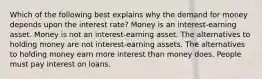 Which of the following best explains why the demand for money depends upon the interest rate? Money is an interest-earning asset. Money is not an interest-earning asset. The alternatives to holding money are not interest-earning assets. The alternatives to holding money earn more interest than money does. People must pay interest on loans.