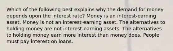 Which of the following best explains why <a href='https://www.questionai.com/knowledge/klIDlybqd8-the-demand-for-money' class='anchor-knowledge'>the demand for money</a> depends upon the interest rate? Money is an interest-earning asset. Money is not an interest-earning asset. The alternatives to holding money are not interest-earning assets. The alternatives to holding money earn more interest than money does. People must pay interest on loans.