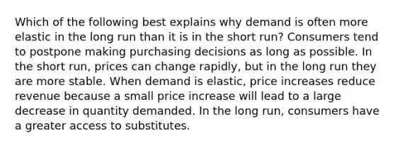 Which of the following best explains why demand is often more elastic in the long run than it is in the short run? Consumers tend to postpone making purchasing decisions as long as possible. In the short run, prices can change rapidly, but in the long run they are more stable. When demand is elastic, price increases reduce revenue because a small price increase will lead to a large decrease in quantity demanded. In the long run, consumers have a greater access to substitutes.