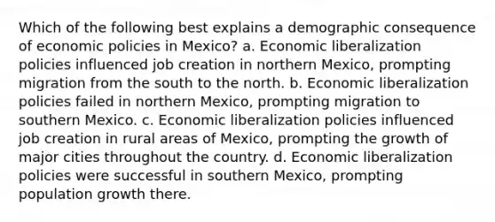 Which of the following best explains a demographic consequence of economic policies in Mexico? a. Economic liberalization policies influenced job creation in northern Mexico, prompting migration from the south to the north. b. Economic liberalization policies failed in northern Mexico, prompting migration to southern Mexico. c. Economic liberalization policies influenced job creation in rural areas of Mexico, prompting the growth of major cities throughout the country. d. Economic liberalization policies were successful in southern Mexico, prompting population growth there.