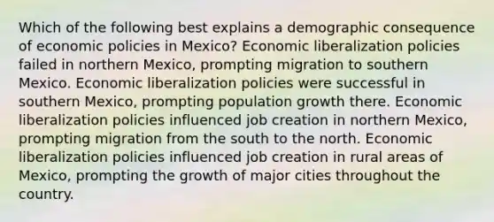 Which of the following best explains a demographic consequence of economic policies in Mexico? Economic liberalization policies failed in northern Mexico, prompting migration to southern Mexico. Economic liberalization policies were successful in southern Mexico, prompting population growth there. Economic liberalization policies influenced job creation in northern Mexico, prompting migration from the south to the north. Economic liberalization policies influenced job creation in rural areas of Mexico, prompting the growth of major cities throughout the country.