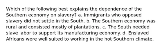 Which of the following best explains the dependence of the Southern economy on slavery? a. Immigrants who opposed slavery did not settle in the South. b. The Southern economy was rural and consisted mostly of plantations. c. The South needed slave labor to support its manufacturing economy. d. Enslaved Africans were well suited to working in the hot Southern climate.