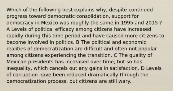 Which of the following best explains why, despite continued progress toward democratic consolidation, support for democracy in Mexico was roughly the same in 1995 and 2015 ? A Levels of political efficacy among citizens have increased rapidly during this time period and have caused more citizens to become involved in politics. B The political and economic realities of democratization are difficult and often not popular among citizens experiencing the transition. C The quality of Mexican presidents has increased over time, but so has inequality, which cancels out any gains in satisfaction. D Levels of corruption have been reduced dramatically through the democratization process, but citizens are still wary.