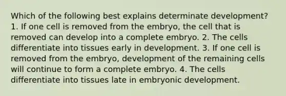 Which of the following best explains determinate development? 1. If one cell is removed from the embryo, the cell that is removed can develop into a complete embryo. 2. The cells differentiate into tissues early in development. 3. If one cell is removed from the embryo, development of the remaining cells will continue to form a complete embryo. 4. The cells differentiate into tissues late in embryonic development.