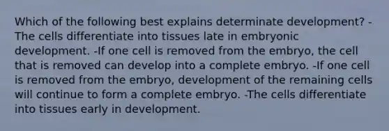 Which of the following best explains determinate development? -The cells differentiate into tissues late in embryonic development. -If one cell is removed from the embryo, the cell that is removed can develop into a complete embryo. -If one cell is removed from the embryo, development of the remaining cells will continue to form a complete embryo. -The cells differentiate into tissues early in development.