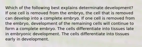 Which of the following best explains determinate development? If one cell is removed from the embryo, the cell that is removed can develop into a complete embryo. If one cell is removed from the embryo, development of the remaining cells will continue to form a complete embryo. The cells differentiate into tissues late in embryonic development. The cells differentiate into tissues early in development.