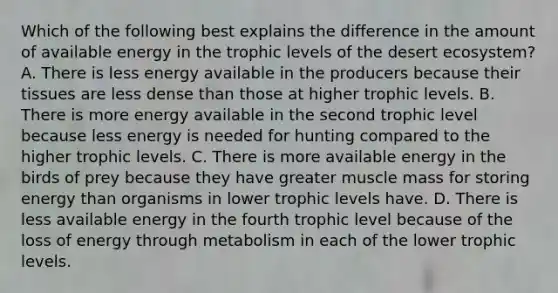 Which of the following best explains the difference in the amount of available energy in the trophic levels of the desert ecosystem? A. There is less energy available in the producers because their tissues are less dense than those at higher trophic levels. B. There is more energy available in the second trophic level because less energy is needed for hunting compared to the higher trophic levels. C. There is more available energy in the birds of prey because they have greater muscle mass for storing energy than organisms in lower trophic levels have. D. There is less available energy in the fourth trophic level because of the loss of energy through metabolism in each of the lower trophic levels.