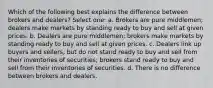 Which of the following best explains the difference between brokers and dealers? Select one: a. Brokers are pure middlemen; dealers make markets by standing ready to buy and sell at given prices. b. Dealers are pure middlemen; brokers make markets by standing ready to buy and sell at given prices. c. Dealers link up buyers and sellers, but do not stand ready to buy and sell from their inventories of securities; brokers stand ready to buy and sell from their inventories of securities. d. There is no difference between brokers and dealers.