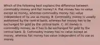 Which of the following best explains the difference between commodity money and fiat​ money? A. Fiat money has no value except as​ money, whereas commodity money has value independent of its use as money. B. Commodity money is usually authorized by the central​ bank, whereas fiat money has to be exchanged for gold by the central bank. C. All money is commodity​ money, as it has to be exchanged for gold by the central bank. D. Commodity money has no value except as​ money, whereas fiat money has value independent of its use as money.