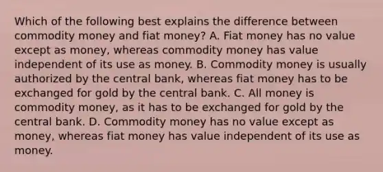 Which of the following best explains the difference between commodity money and fiat​ money? A. Fiat money has no value except as​ money, whereas commodity money has value independent of its use as money. B. Commodity money is usually authorized by the central​ bank, whereas fiat money has to be exchanged for gold by the central bank. C. All money is commodity​ money, as it has to be exchanged for gold by the central bank. D. Commodity money has no value except as​ money, whereas fiat money has value independent of its use as money.