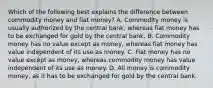 Which of the following best explains the difference between commodity money and fiat​ money? A. Commodity money is usually authorized by the central​ bank, whereas fiat money has to be exchanged for gold by the central bank. B. Commodity money has no value except as​ money, whereas fiat money has value independent of its use as money. C. Fiat money has no value except as​ money, whereas commodity money has value independent of its use as money. D. All money is commodity​ money, as it has to be exchanged for gold by the central bank.