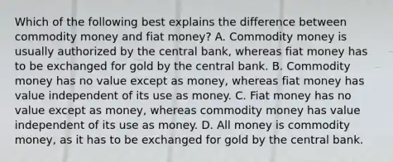 Which of the following best explains the difference between commodity money and fiat​ money? A. Commodity money is usually authorized by the central​ bank, whereas fiat money has to be exchanged for gold by the central bank. B. Commodity money has no value except as​ money, whereas fiat money has value independent of its use as money. C. Fiat money has no value except as​ money, whereas commodity money has value independent of its use as money. D. All money is commodity​ money, as it has to be exchanged for gold by the central bank.