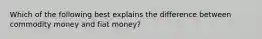 Which of the following best explains the difference between commodity money and fiat money?