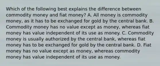 Which of the following best explains the difference between commodity money and fiat​ money? A. All money is commodity​ money, as it has to be exchanged for gold by the central bank. B. Commodity money has no value except as​ money, whereas fiat money has value independent of its use as money. C. Commodity money is usually authorized by the central​ bank, whereas fiat money has to be exchanged for gold by the central bank. D. Fiat money has no value except as​ money, whereas commodity money has value independent of its use as money.