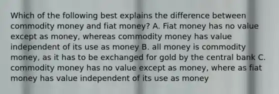 Which of the following best explains the difference between commodity money and fiat money? A. Fiat money has no value except as money, whereas commodity money has value independent of its use as money B. all money is commodity money, as it has to be exchanged for gold by the central bank C. commodity money has no value except as money, where as fiat money has value independent of its use as money