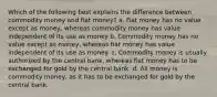 Which of the following best explains the difference between commodity money and fiat money? a. Fiat money has no value except as money, whereas commodity money has value independent of its use as money b. Commodity money has no value except as money, whereas fiat money has value independent of its use as money. c. Commodity money is usually authorized by the central bank, whereas fiat money has to be exchanged for gold by the central bank. d. All money is commodity money, as it has to be exchanged for gold by the central bank.