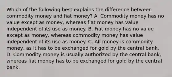 Which of the following best explains the difference between commodity money and fiat​ money? A. Commodity money has no value except as​ money, whereas fiat money has value independent of its use as money. B. Fiat money has no value except as​ money, whereas commodity money has value independent of its use as money. C. All money is commodity​ money, as it has to be exchanged for gold by the central bank. D. Commodity money is usually authorized by the central​ bank, whereas fiat money has to be exchanged for gold by the central bank.