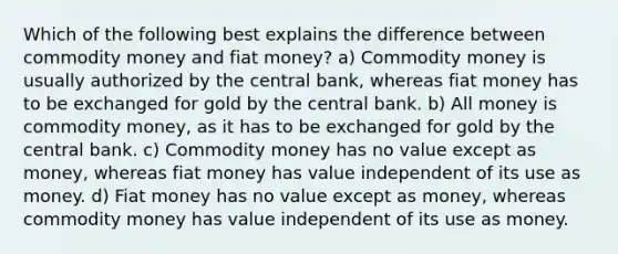 Which of the following best explains the difference between commodity money and fiat money? a) Commodity money is usually authorized by the central bank, whereas fiat money has to be exchanged for gold by the central bank. b) All money is commodity money, as it has to be exchanged for gold by the central bank. c) Commodity money has no value except as money, whereas fiat money has value independent of its use as money. d) Fiat money has no value except as money, whereas commodity money has value independent of its use as money.