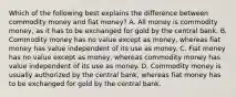 Which of the following best explains the difference between commodity money and fiat​ money? A. All money is commodity​ money, as it has to be exchanged for gold by the central bank. B. Commodity money has no value except as​ money, whereas fiat money has value independent of its use as money. C. Fiat money has no value except as​ money, whereas commodity money has value independent of its use as money. D. Commodity money is usually authorized by the central​ bank, whereas fiat money has to be exchanged for gold by the central bank.