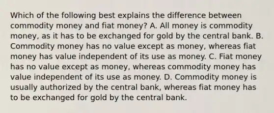 Which of the following best explains the difference between commodity money and fiat​ money? A. All money is commodity​ money, as it has to be exchanged for gold by the central bank. B. Commodity money has no value except as​ money, whereas fiat money has value independent of its use as money. C. Fiat money has no value except as​ money, whereas commodity money has value independent of its use as money. D. Commodity money is usually authorized by the central​ bank, whereas fiat money has to be exchanged for gold by the central bank.