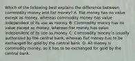 Which of the following best explains the difference between commodity money and fiat​ money? A. Fiat money has no value except as​ money, whereas commodity money has value independent of its use as money. B. Commodity money has no value except as​ money, whereas fiat money has value independent of its use as money. C. Commodity money is usually authorized by the central​ bank, whereas fiat money has to be exchanged for gold by the central bank. D. All money is commodity​ money, as it has to be exchanged for gold by the central bank.