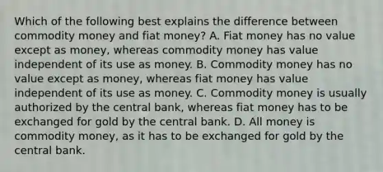 Which of the following best explains the difference between commodity money and fiat​ money? A. Fiat money has no value except as​ money, whereas commodity money has value independent of its use as money. B. Commodity money has no value except as​ money, whereas fiat money has value independent of its use as money. C. Commodity money is usually authorized by the central​ bank, whereas fiat money has to be exchanged for gold by the central bank. D. All money is commodity​ money, as it has to be exchanged for gold by the central bank.