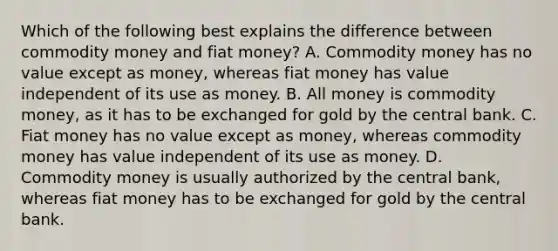 Which of the following best explains the difference between commodity money and fiat​ money? A. Commodity money has no value except as​ money, whereas fiat money has value independent of its use as money. B. All money is commodity​ money, as it has to be exchanged for gold by the central bank. C. Fiat money has no value except as​ money, whereas commodity money has value independent of its use as money. D. Commodity money is usually authorized by the central​ bank, whereas fiat money has to be exchanged for gold by the central bank.