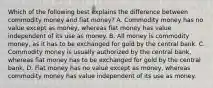 Which of the following best explains the difference between commodity money and fiat​ money? A. Commodity money has no value except as​ money, whereas fiat money has value independent of its use as money. B. All money is commodity​ money, as it has to be exchanged for gold by the central bank. C. Commodity money is usually authorized by the central​ bank, whereas fiat money has to be exchanged for gold by the central bank. D. Fiat money has no value except as​ money, whereas commodity money has value independent of its use as money.