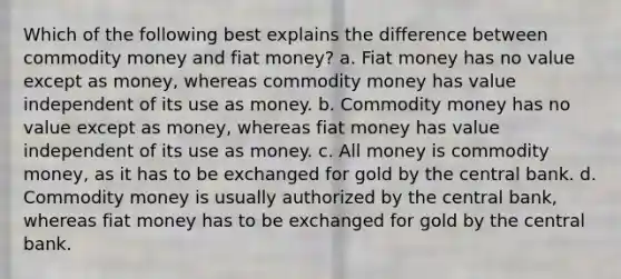 Which of the following best explains the difference between commodity money and fiat​ money? a. Fiat money has no value except as​ money, whereas commodity money has value independent of its use as money. b. Commodity money has no value except as​ money, whereas fiat money has value independent of its use as money. c. All money is commodity​ money, as it has to be exchanged for gold by the central bank. d. Commodity money is usually authorized by the central​ bank, whereas fiat money has to be exchanged for gold by the central bank.