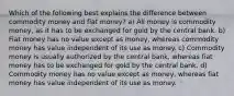 Which of the following best explains the difference between commodity money and fiat money? a) All money is commodity money, as it has to be exchanged for gold by the central bank. b) Fiat money has no value except as money, whereas commodity money has value independent of its use as money. c) Commodity money is usually authorized by the central bank, whereas fiat money has to be exchanged for gold by the central bank. d) Commodity money has no value except as money, whereas fiat money has value independent of its use as money.