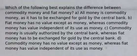 Which of the following best explains the difference between commodity money and fiat money? a) All money is commodity money, as it has to be exchanged for gold by the central bank. b) Fiat money has no value except as money, whereas commodity money has value independent of its use as money. c) Commodity money is usually authorized by the central bank, whereas fiat money has to be exchanged for gold by the central bank. d) Commodity money has no value except as money, whereas fiat money has value independent of its use as money.