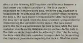 Which of the following BEST explains the difference between a data owner and a data custodian? a. The data owner is responsible for controlling the data, while the data custodian is responsible for maintaining the chain of custody when handling the data b. The data owner is responsible for determining how the data may be used, while the data custodian is responsible for implementing the protection to the data c. The data owner grants the technical permissions for data access, while the data custodian maintains the database access controls to the data d. The data owner is responsible for adhering to the rules for using the data, while the data custodian is responsible for determining the corporate governance regarding the data e. All of the above