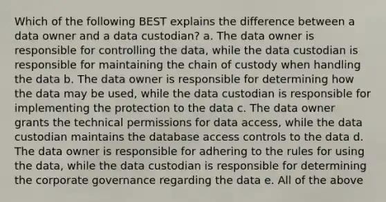 Which of the following BEST explains the difference between a data owner and a data custodian? a. The data owner is responsible for controlling the data, while the data custodian is responsible for maintaining the chain of custody when handling the data b. The data owner is responsible for determining how the data may be used, while the data custodian is responsible for implementing the protection to the data c. The data owner grants the technical permissions for data access, while the data custodian maintains the database access controls to the data d. The data owner is responsible for adhering to the rules for using the data, while the data custodian is responsible for determining the corporate governance regarding the data e. All of the above