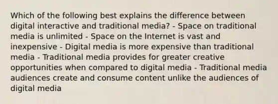 Which of the following best explains the difference between digital interactive and traditional media? - Space on traditional media is unlimited - Space on the Internet is vast and inexpensive - Digital media is more expensive than traditional media - Traditional media provides for greater creative opportunities when compared to digital media - Traditional media audiences create and consume content unlike the audiences of digital media