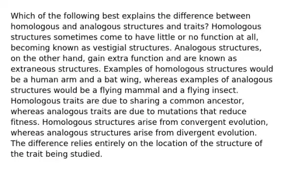 Which of the following best explains the difference between homologous and analogous structures and traits? Homologous structures sometimes come to have little or no function at all, becoming known as vestigial structures. Analogous structures, on the other hand, gain extra function and are known as extraneous structures. Examples of homologous structures would be a human arm and a bat wing, whereas examples of analogous structures would be a flying mammal and a flying insect. Homologous traits are due to sharing a common ancestor, whereas analogous traits are due to mutations that reduce fitness. Homologous structures arise from convergent evolution, whereas analogous structures arise from divergent evolution. The difference relies entirely on the location of the structure of the trait being studied.