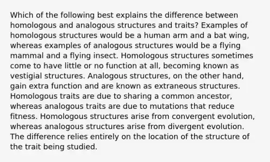 Which of the following best explains the difference between homologous and analogous structures and traits? Examples of homologous structures would be a human arm and a bat wing, whereas examples of analogous structures would be a flying mammal and a flying insect. Homologous structures sometimes come to have little or no function at all, becoming known as vestigial structures. Analogous structures, on the other hand, gain extra function and are known as extraneous structures. Homologous traits are due to sharing a common ancestor, whereas analogous traits are due to mutations that reduce fitness. Homologous structures arise from convergent evolution, whereas analogous structures arise from divergent evolution. The difference relies entirely on the location of the structure of the trait being studied.