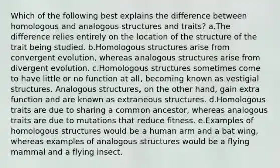 Which of the following best explains the difference between homologous and analogous structures and traits? a.The difference relies entirely on the location of the structure of the trait being studied. b.Homologous structures arise from convergent evolution, whereas analogous structures arise from divergent evolution. c.Homologous structures sometimes come to have little or no function at all, becoming known as vestigial structures. Analogous structures, on the other hand, gain extra function and are known as extraneous structures. d.Homologous traits are due to sharing a common ancestor, whereas analogous traits are due to mutations that reduce fitness. e.Examples of homologous structures would be a human arm and a bat wing, whereas examples of analogous structures would be a flying mammal and a flying insect.