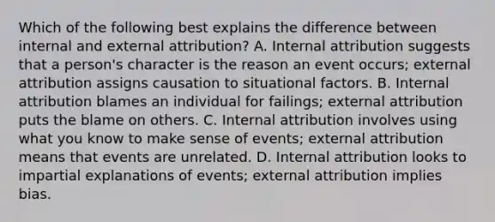 Which of the following best explains the difference between internal and external attribution? A. Internal attribution suggests that a person's character is the reason an event occurs; external attribution assigns causation to situational factors. B. Internal attribution blames an individual for failings; external attribution puts the blame on others. C. Internal attribution involves using what you know to make sense of events; external attribution means that events are unrelated. D. Internal attribution looks to impartial explanations of events; external attribution implies bias.