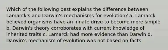 Which of the following best explains the difference between Lamarck's and Darwin's mechanisms for evolution? a. Lamarck believed organisms have an innate drive to become more simple b. Darwin's theory corroborates with current knowledge of inherited traits c. Lamarck had more evidence than Darwin d. Darwin's mechanism of evolution was not based on facts