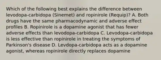 Which of the following best explains the difference between levodopa-carbidopa (Sinemet) and ropinirole (Requip)? A. Both drugs have the same pharmacodynamic and adverse effect profiles B. Ropinirole is a dopamine agonist that has fewer adverse effects than levodopa-carbidopa C. Levodopa-carbidopa is less effective than ropinirole in treating the symptoms of Parkinson's disease D. Levdopa-carbidopa acts as a dopamine agonist, whereas ropinirole directly replaces dopamine