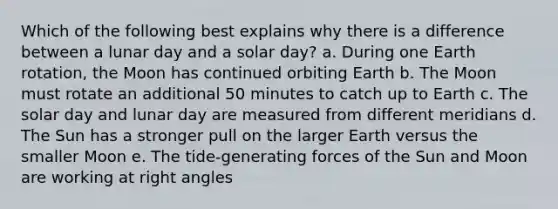 Which of the following best explains why there is a difference between a lunar day and a solar day? a. During one Earth rotation, the Moon has continued orbiting Earth b. The Moon must rotate an additional 50 minutes to catch up to Earth c. The solar day and lunar day are measured from different meridians d. The Sun has a stronger pull on the larger Earth versus the smaller Moon e. The tide-generating forces of the Sun and Moon are working at <a href='https://www.questionai.com/knowledge/kIh722csLJ-right-angle' class='anchor-knowledge'>right angle</a>s