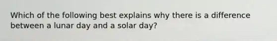 Which of the following best explains why there is a difference between a lunar day and a solar day?