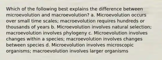 Which of the following best explains the difference between microevolution and macroevolution? a. Microevolution occurs over small time scales; macroevolution requires hundreds or thousands of years b. Microevolution involves natural selection; macroevolution involves phylogeny c. Microevolution involves changes within a species; macroevolution involves changes between species d. Microevolution involves microscopic organisms; macroevolution involves larger organisms