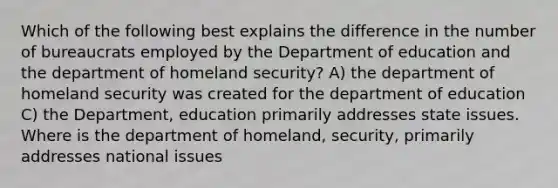 Which of the following best explains the difference in the number of bureaucrats employed by the Department of education and the department of homeland security? A) the department of homeland security was created for the department of education C) the Department, education primarily addresses state issues. Where is the department of homeland, security, primarily addresses national issues